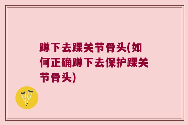 蹲下去踝关节骨头(如何正确蹲下去保护踝关节骨头)