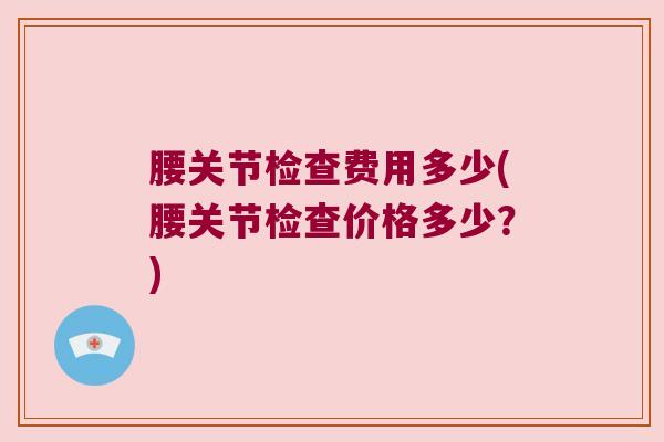 腰关节检查费用多少(腰关节检查价格多少?) 腰关节检查费用多少(腰关节检查价格多少?)