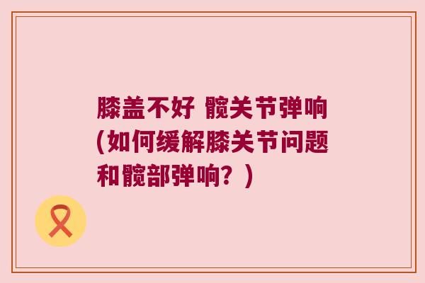 膝盖不好 髋关节弹响(如何缓解膝关节问题和髋部弹响?)