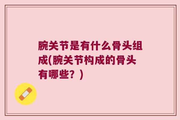 腕关节是有什么骨头组成(腕关节构成的骨头有哪些?)