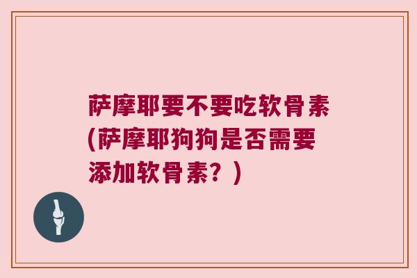 萨摩耶要不要吃软骨素(萨摩耶狗狗是否需要添加软骨素?)