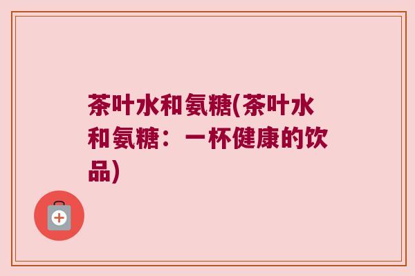 茶叶水和氨糖(茶叶水和氨糖:一杯健康的饮品)