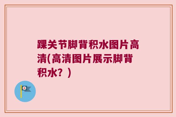 踝关节脚背积水图片高清(高清图片展示脚背积水?)