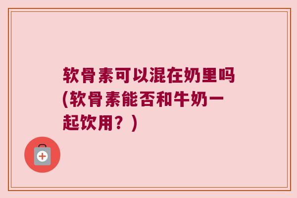 软骨素可以混在奶里吗(软骨素能否和牛奶一起饮用?)