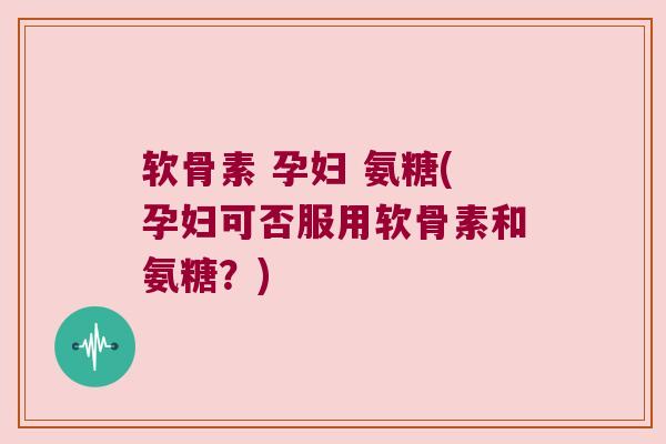 软骨素 孕妇 氨糖(孕妇可否服用软骨素和氨糖?)
