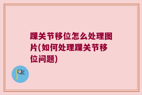 踝关节移位怎么处理图片(如何处理踝关节移位问题)