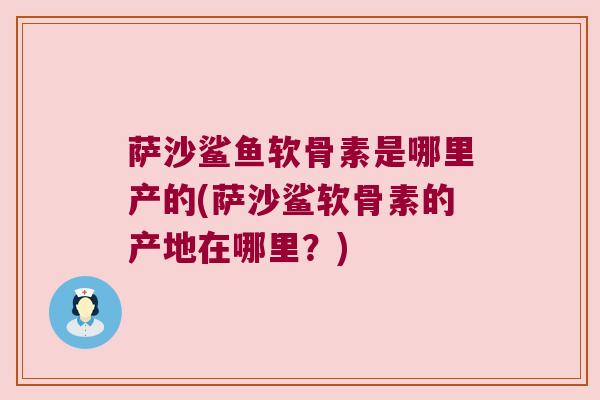 萨沙鲨鱼软骨素是哪里产的(萨沙鲨软骨素的产地在哪里?)