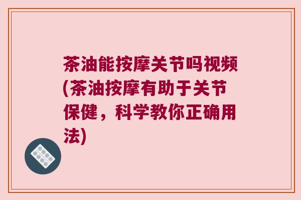 茶油能按摩关节吗视频(茶油按摩有助于关节保健,科学教你正确用法)