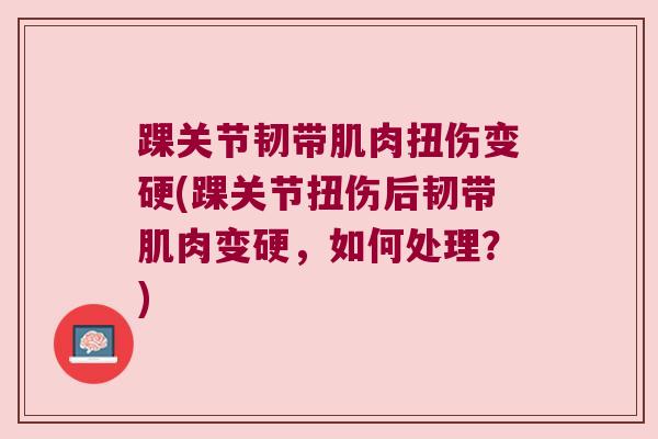 踝关节韧带肌肉扭伤变硬(踝关节扭伤后韧带肌肉变硬,如何处理?) 踝关节韧带肌肉扭伤变硬(踝关节扭伤后韧带肌肉变硬,如何处理?)