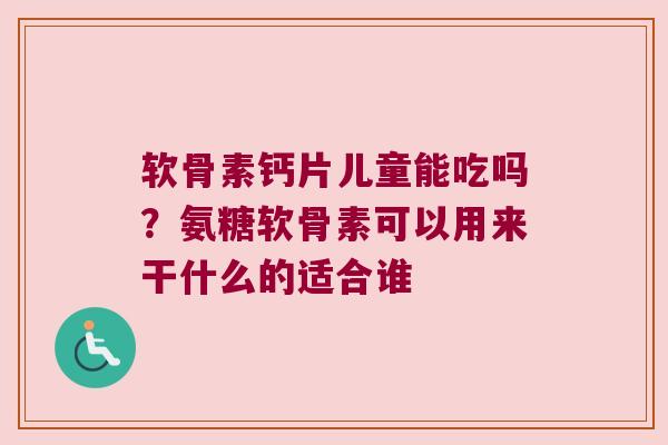 软骨素钙片儿童能吃吗?氨糖软骨素可以用来干什么的适合谁