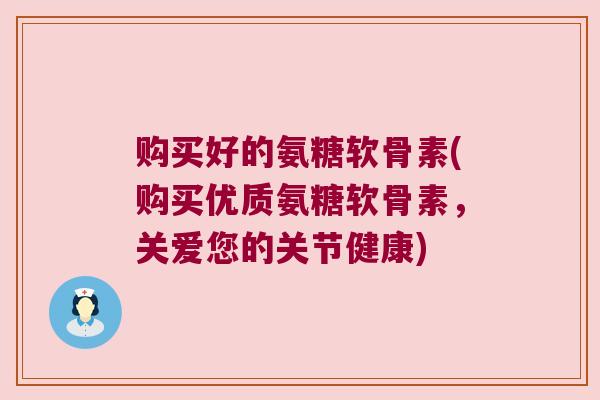 购买好的氨糖软骨素(购买优质氨糖软骨素,关爱您的关节健康) 购买好的氨糖软骨素(购买优质氨糖软骨素,关爱您的关节健康)