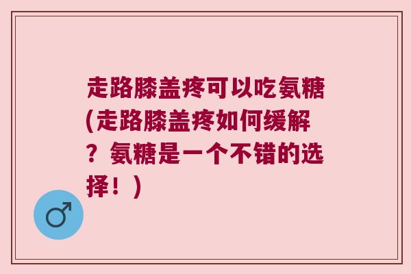 走路膝盖疼可以吃氨糖(走路膝盖疼如何缓解?氨糖是一个不错的选择!)