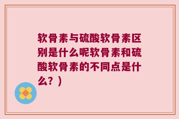 软骨素与硫酸软骨素区别是什么呢软骨素和硫酸软骨素的不同点是什么?)