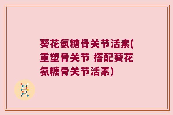 葵花氨糖骨关节活素(重塑骨关节 搭配葵花氨糖骨关节活素) 葵花氨糖骨关节活素(重塑骨关节 搭配葵花氨糖骨关节活素)