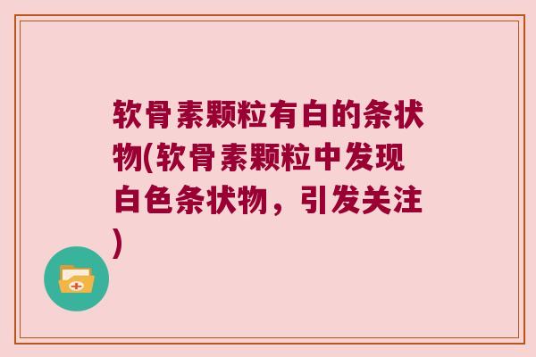 软骨素颗粒有白的条状物(软骨素颗粒中发现白色条状物,引发关注)