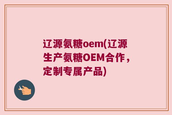 辽源氨糖oem(辽源生产氨糖OEM合作,定制专属产品)