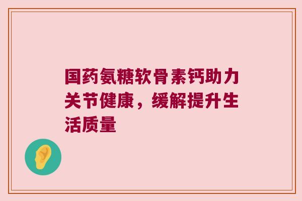 国药氨糖软骨素钙助力关节健康,缓解提升生活质量