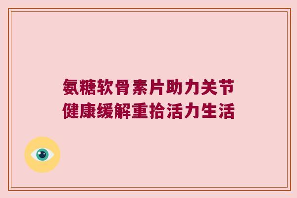 氨糖软骨素片助力关节健康缓解重拾活力生活 氨糖软骨素片助力关节健康缓解重拾活力生活