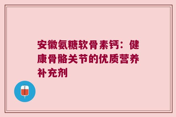 安徽氨糖软骨素钙:健康骨骼关节的优质营养补充剂