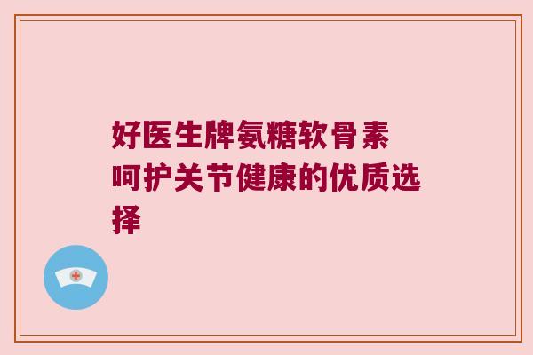 好医生牌氨糖软骨素 呵护关节健康的优质选择 好医生牌氨糖软骨素 呵护关节健康的优质选择