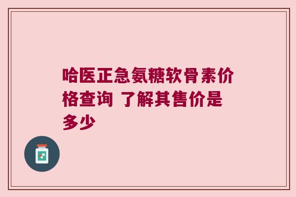 哈医正急氨糖软骨素价格查询 了解其售价是多少 哈医正急氨糖软骨素价格查询 了解其售价是多少
