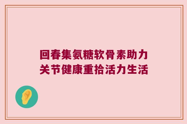 回春集氨糖软骨素助力关节健康重拾活力生活 回春集氨糖软骨素助力关节健康重拾活力生活