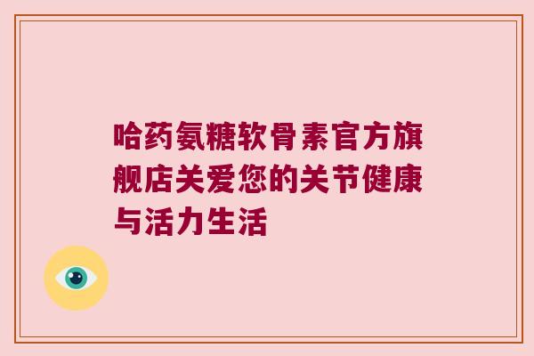 哈药氨糖软骨素官方旗舰店关爱您的关节健康与活力生活