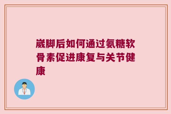 崴脚后如何通过氨糖软骨素促进康复与关节健康