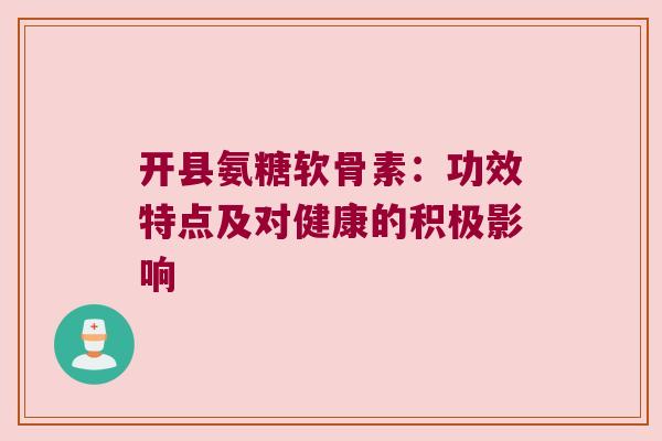 开县氨糖软骨素：功效特点及对健康的积极影响
