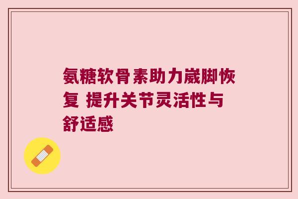 氨糖软骨素助力崴脚恢复 提升关节灵活性与舒适感 氨糖软骨素助力崴脚恢复 提升关节灵活性与舒适感