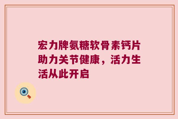 宏力牌氨糖软骨素钙片助力关节健康,活力生活从此开启 宏力牌氨糖软骨素钙片助力关节健康,活力生活从此开启