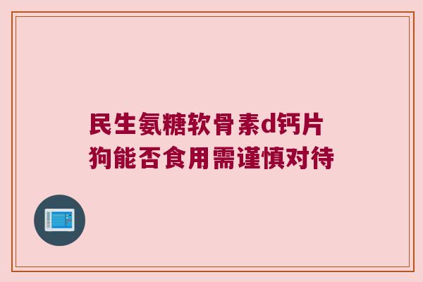 民生氨糖软骨素d钙片狗能否食用需谨慎对待 民生氨糖软骨素d钙片狗能否食用需谨慎对待
