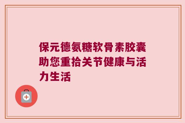 保元德氨糖软骨素胶囊助您重拾关节健康与活力生活