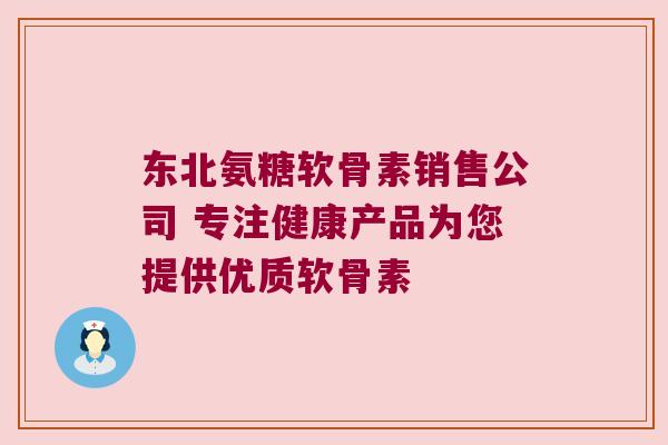 东北氨糖软骨素销售公司 专注健康产品为您提供优质软骨素