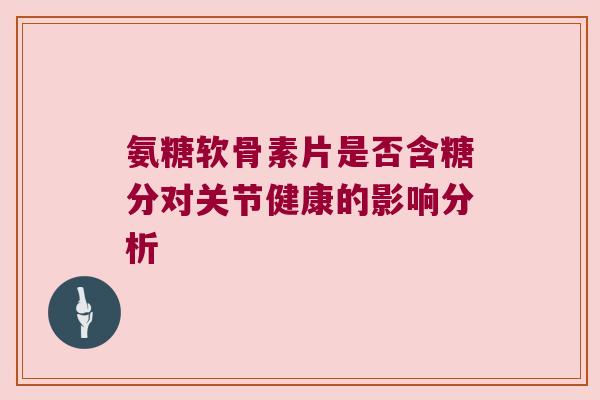 氨糖软骨素片是否含糖分对关节健康的影响分析