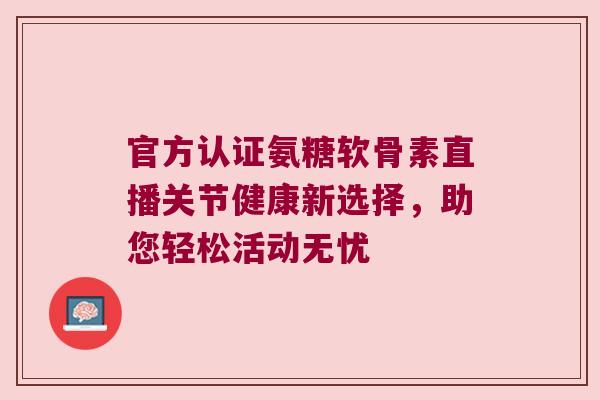 官方认证氨糖软骨素直播关节健康新选择,助您轻松活动无忧