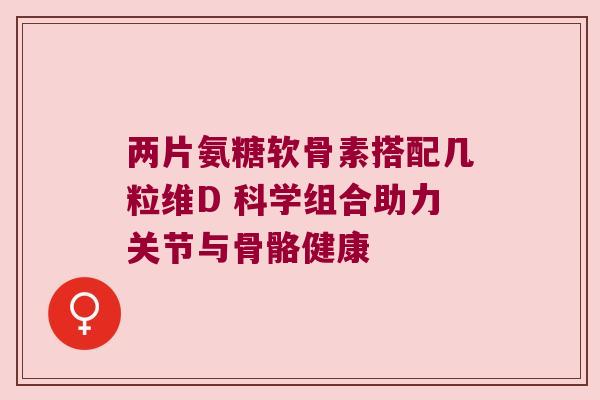 两片氨糖软骨素搭配几粒维D 科学组合助力关节与骨骼健康