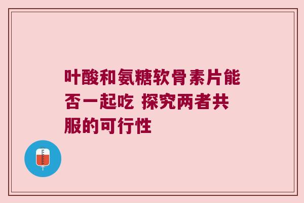 叶酸和氨糖软骨素片能否一起吃 探究两者共服的可行性