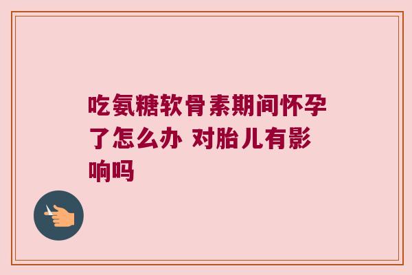 吃氨糖软骨素期间怀孕了怎么办 对胎儿有影响吗
