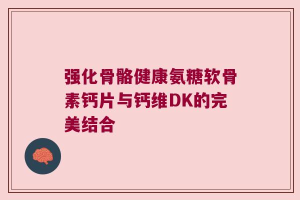 强化骨骼健康氨糖软骨素钙片与钙维DK的完美结合 强化骨骼健康氨糖软骨素钙片与钙维DK的完美结合
