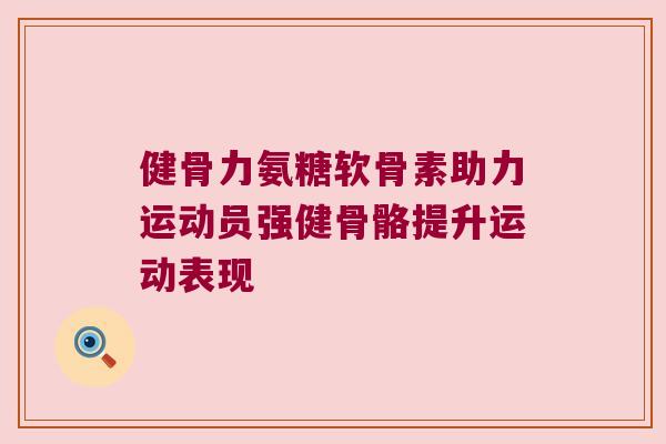 健骨力氨糖软骨素助力运动员强健骨骼提升运动表现