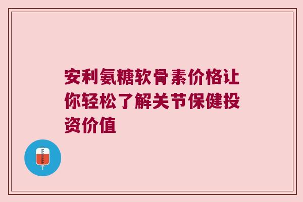 安利氨糖软骨素价格让你轻松了解关节保健投资价值