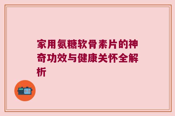 家用氨糖软骨素片的神奇功效与健康关怀全解析 家用氨糖软骨素片的神奇功效与健康关怀全解析