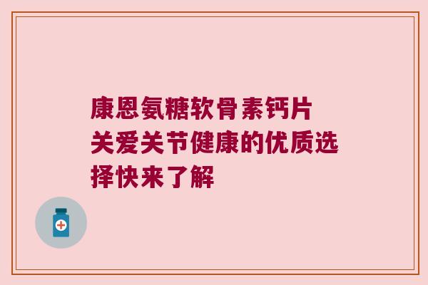 康恩氨糖软骨素钙片 关爱关节健康的优质选择快来了解 康恩氨糖软骨素钙片 关爱关节健康的优质选择快来了解