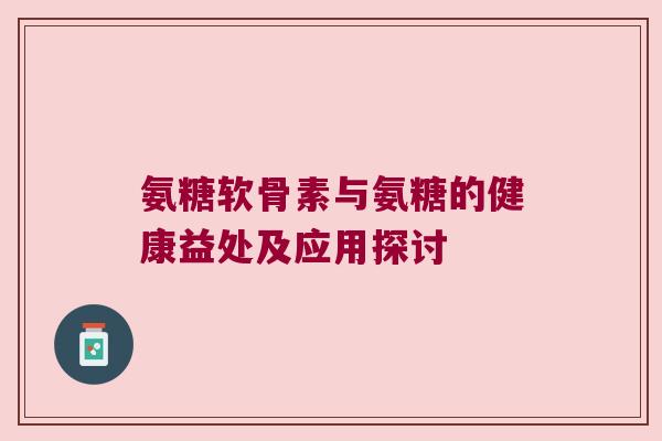 氨糖软骨素与氨糖的健康益处及应用探讨