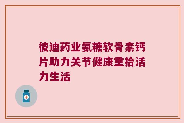 彼迪药业氨糖软骨素钙片助力关节健康重拾活力生活