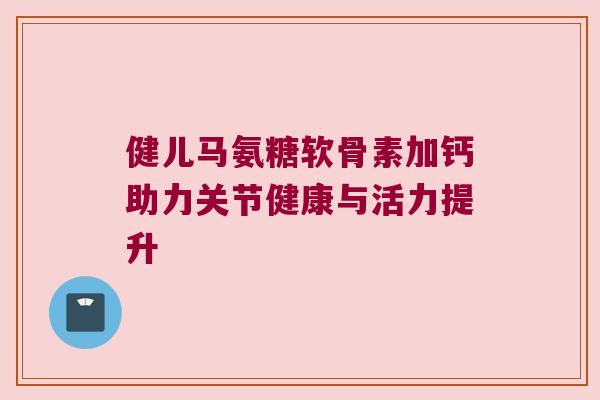 健儿马氨糖软骨素加钙助力关节健康与活力提升