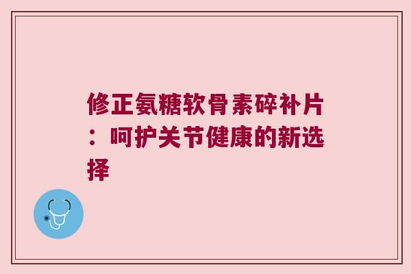 修正氨糖软骨素碎补片:呵护关节健康的新选择 修正氨糖软骨素碎补片:呵护关节健康的新选择