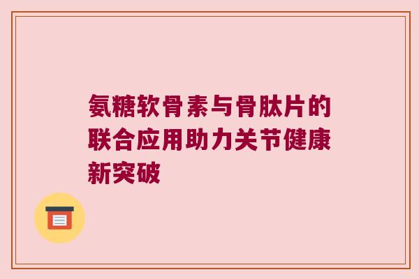 氨糖软骨素与骨肽片的联合应用助力关节健康新突破 氨糖软骨素与骨肽片的联合应用助力关节健康新突破