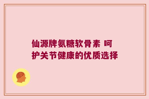 仙源牌氨糖软骨素 呵护关节健康的优质选择 仙源牌氨糖软骨素 呵护关节健康的优质选择